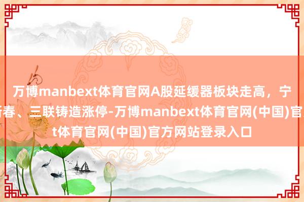 万博manbext体育官网A股延缓器板块走高，宁波东力、五洲新春、三联铸造涨停-万博manbext体育官网(中国)官方网站登录入口