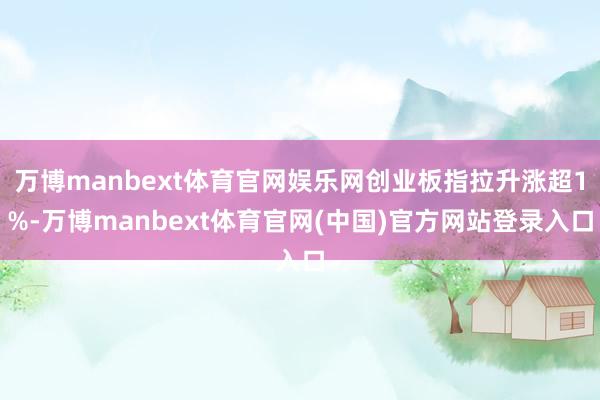 万博manbext体育官网娱乐网创业板指拉升涨超1%-万博manbext体育官网(中国)官方网站登录入口