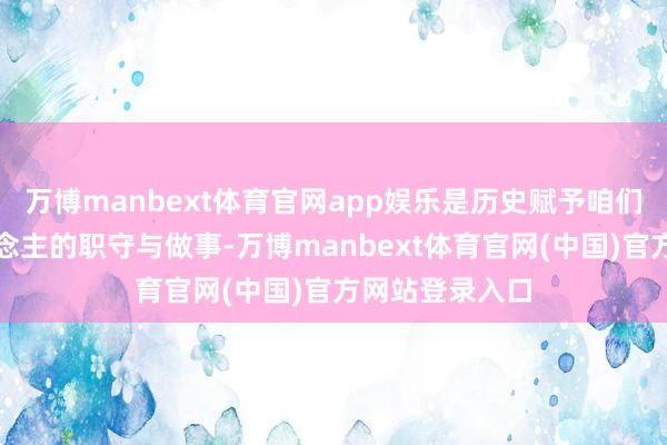 万博manbext体育官网app娱乐是历史赋予咱们这代终局东说念主的职守与做事-万博manbext体育官网(中国)官方网站登录入口