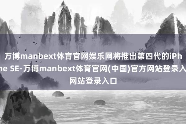 万博manbext体育官网娱乐网将推出第四代的iPhone SE-万博manbext体育官网(中国)官方网站登录入口