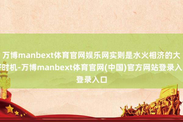 万博manbext体育官网娱乐网实则是水火相济的大好时机-万博manbext体育官网(中国)官方网站登录入口