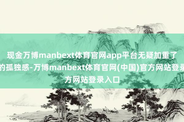 现金万博manbext体育官网app平台无疑加重了内心的孤独感-万博manbext体育官网(中国)官方网站登录入口