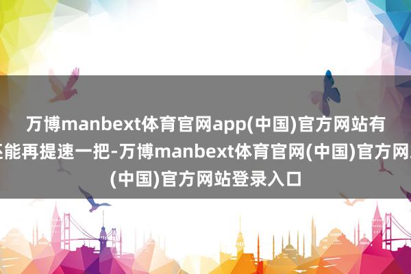 万博manbext体育官网app(中国)官方网站有东谈主却还能再提速一把-万博manbext体育官网(中国)官方网站登录入口